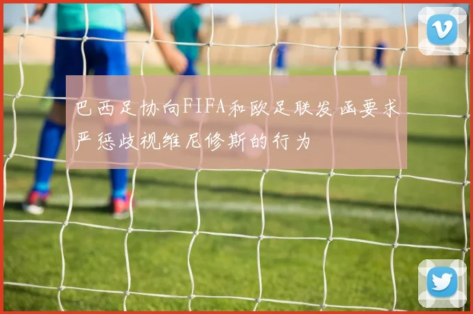 巴西足协向FIFA和欧足联发函要求严惩歧视维尼修斯的行为
