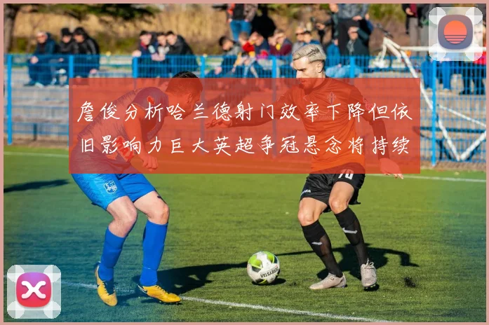 詹俊分析哈兰德射门效率下降但依旧影响力巨大英超争冠悬念将持续至五月