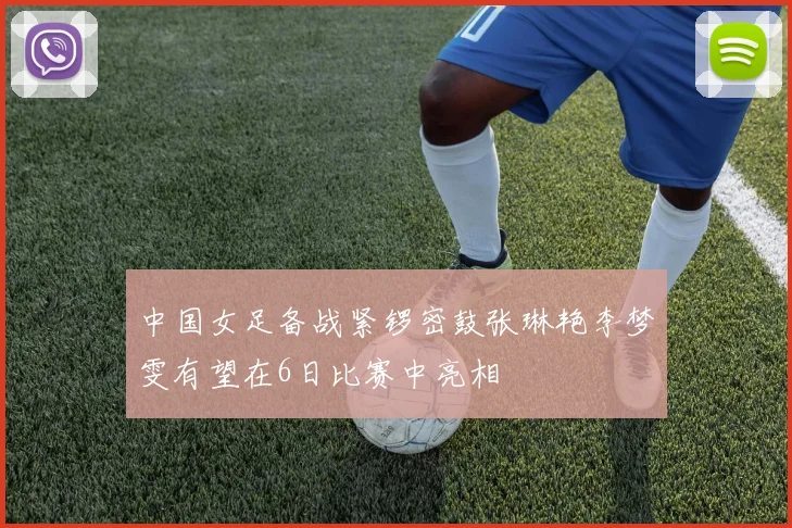 中国女足备战紧锣密鼓张琳艳李梦雯有望在6日比赛中亮相