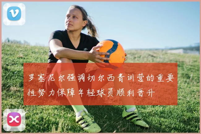 罗塞尼尔强调切尔西青训营的重要性努力保障年轻球员顺利晋升