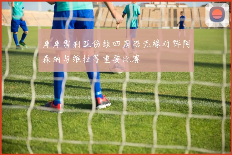 库库雷利亚伤缺四周恐无缘对阵阿森纳与维拉等重要比赛