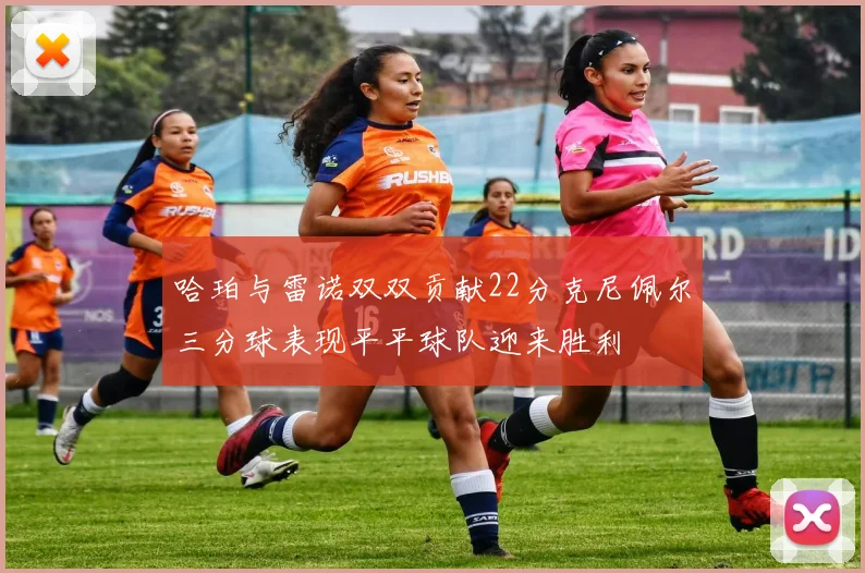 哈珀与雷诺双双贡献22分克尼佩尔三分球表现平平球队迎来胜利