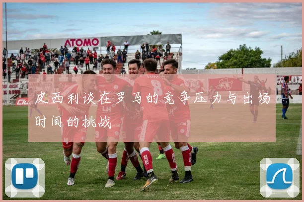 皮西利谈在罗马的竞争压力与出场时间的挑战