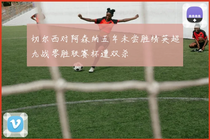 切尔西对阿森纳五年未尝胜绩英超九战零胜联赛杯遭双杀