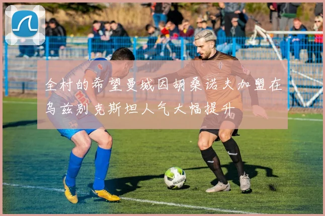 全村的希望曼城因胡桑诺夫加盟在乌兹别克斯坦人气大幅提升