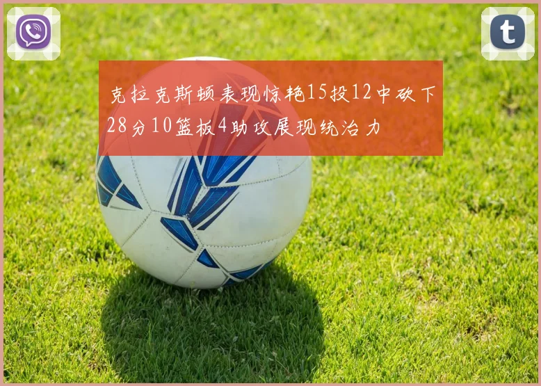 克拉克斯顿表现惊艳15投12中砍下28分10篮板4助攻展现统治力